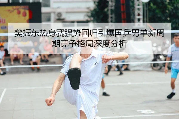 樊振东热身赛强势回归引爆国乒男单新周期竞争格局深度分析