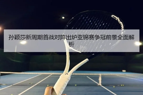 孙颖莎新周期首战对阵出炉亚锦赛争冠前景全面解析